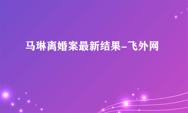 马琳离婚案最新结果-飞外网