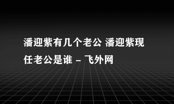 潘迎紫有几个老公 潘迎紫现任老公是谁 - 飞外网