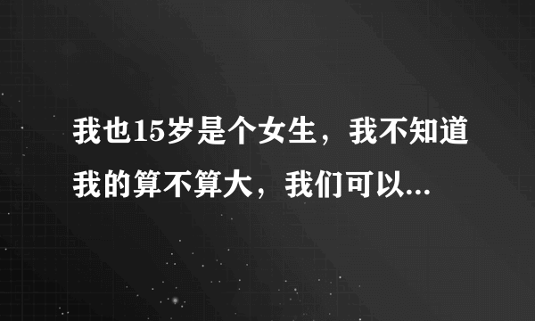 我也15岁是个女生，我不知道我的算不算大，我们可以互相发一下图吗？