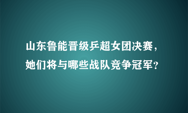 山东鲁能晋级乒超女团决赛，她们将与哪些战队竞争冠军？