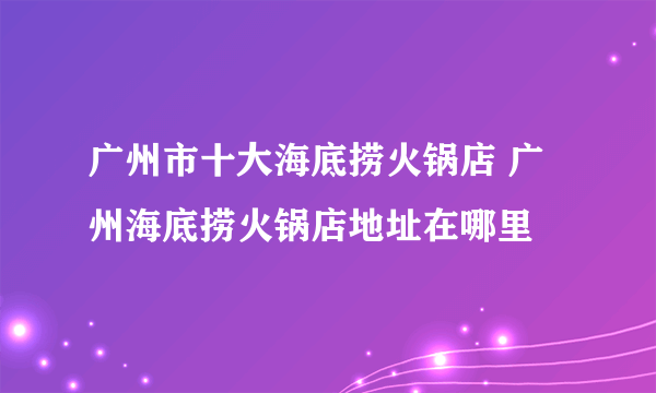 广州市十大海底捞火锅店 广州海底捞火锅店地址在哪里