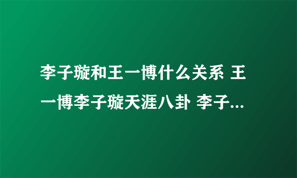 李子璇和王一博什么关系 王一博李子璇天涯八卦 李子璇王一博贴吧