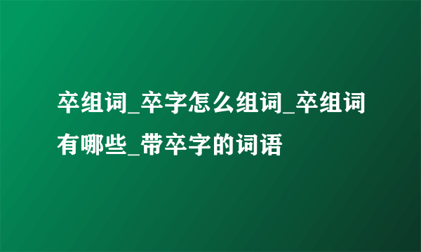 卒组词_卒字怎么组词_卒组词有哪些_带卒字的词语