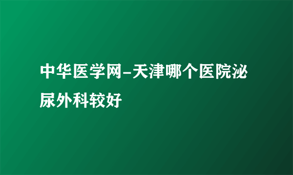 中华医学网-天津哪个医院泌尿外科较好