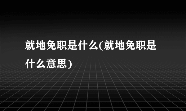 就地免职是什么(就地免职是什么意思)