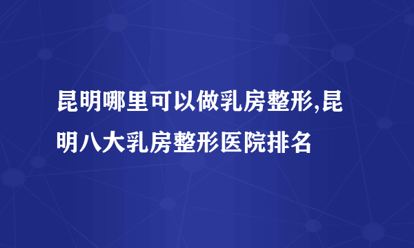 昆明哪里可以做乳房整形,昆明八大乳房整形医院排名