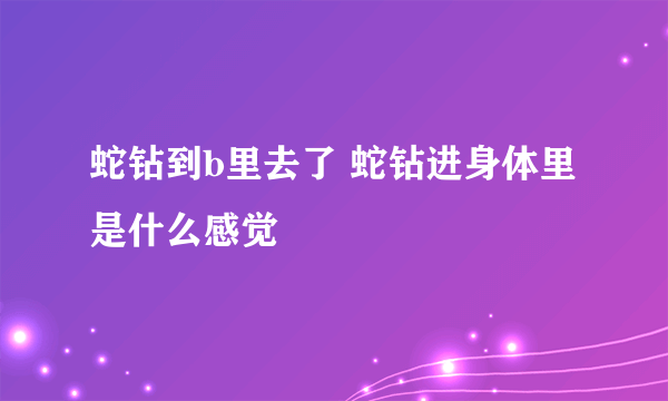 蛇钻到b里去了 蛇钻进身体里是什么感觉