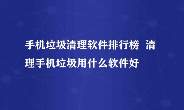 手机垃圾清理软件排行榜  清理手机垃圾用什么软件好