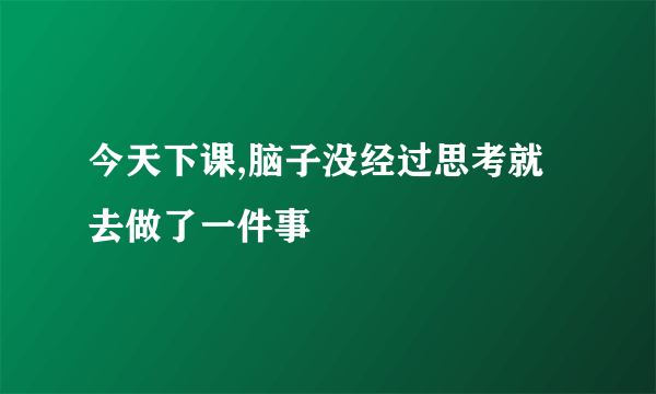 今天下课,脑子没经过思考就去做了一件事