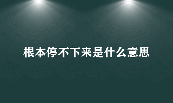 根本停不下来是什么意思