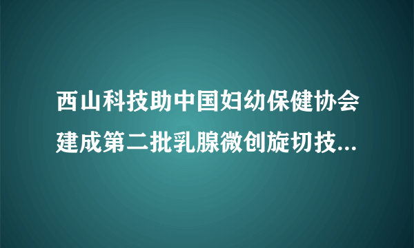 西山科技助中国妇幼保健协会建成第二批乳腺微创旋切技术培训中心