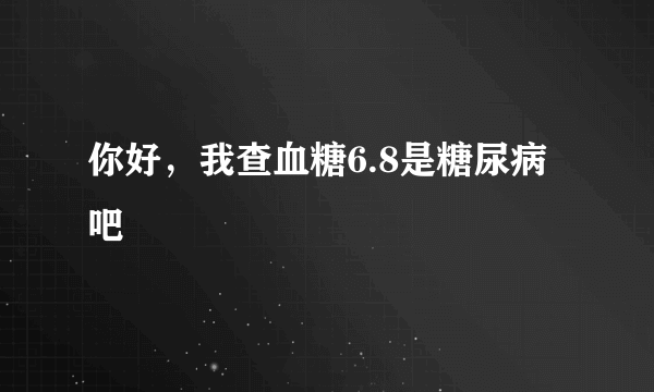 你好，我查血糖6.8是糖尿病吧