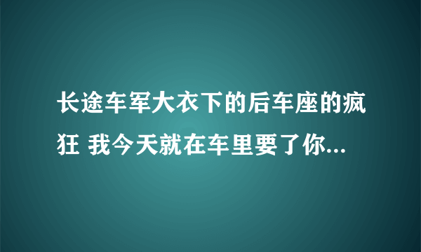 长途车军大衣下的后车座的疯狂 我今天就在车里要了你_飞外网