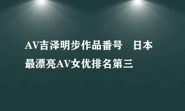 AV吉泽明步作品番号   日本最漂亮AV女优排名第三