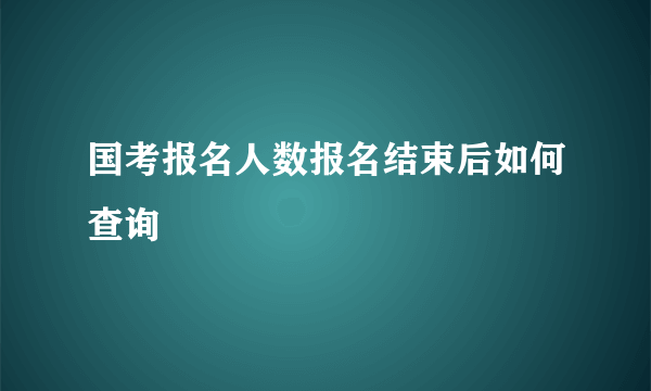 国考报名人数报名结束后如何查询