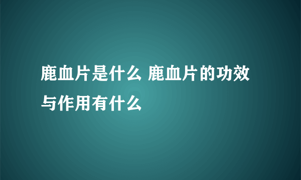 鹿血片是什么 鹿血片的功效与作用有什么