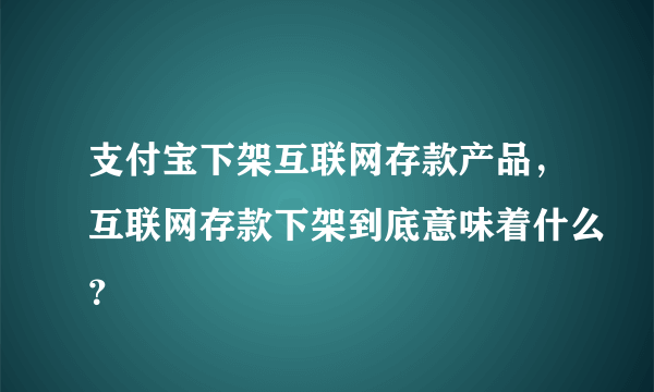 支付宝下架互联网存款产品，互联网存款下架到底意味着什么？