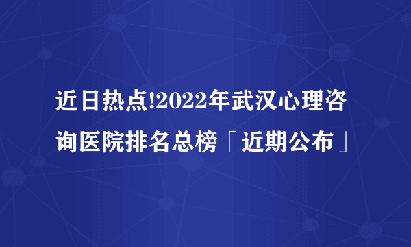 近日热点!2022年武汉心理咨询医院排名总榜「近期公布」