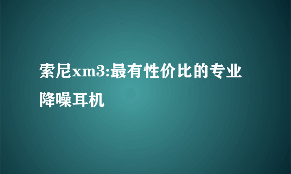 索尼xm3:最有性价比的专业降噪耳机