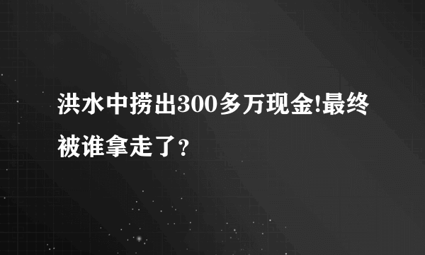 洪水中捞出300多万现金!最终被谁拿走了？