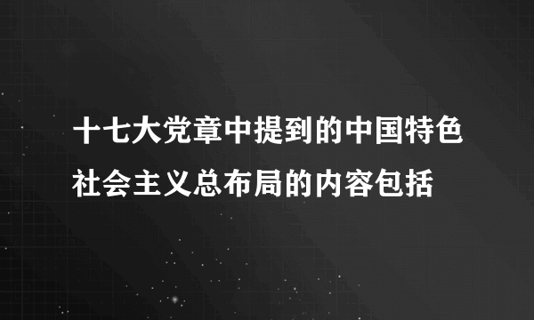 十七大党章中提到的中国特色社会主义总布局的内容包括