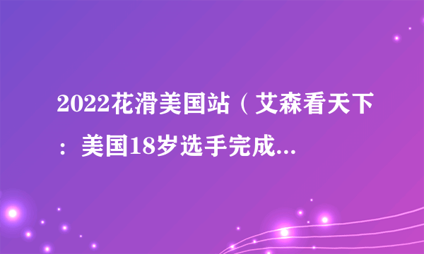 2022花滑美国站（艾森看天下：美国18岁选手完成花滑正赛首个4A）