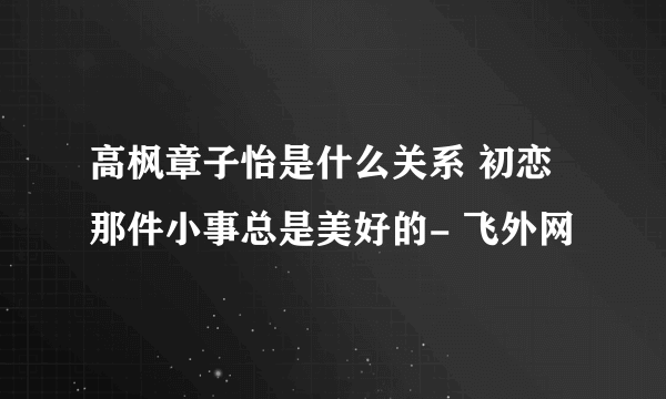 高枫章子怡是什么关系 初恋那件小事总是美好的- 飞外网