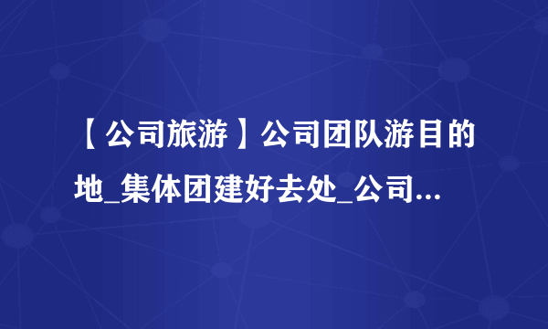 【公司旅游】公司团队游目的地_集体团建好去处_公司团建须知