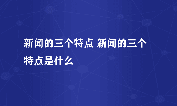 新闻的三个特点 新闻的三个特点是什么