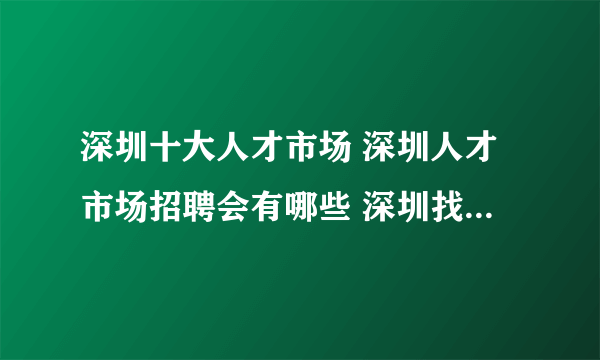 深圳十大人才市场 深圳人才市场招聘会有哪些 深圳找工作哪里好