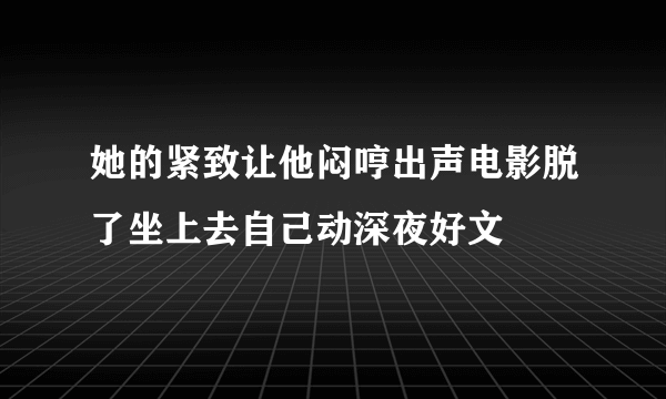 她的紧致让他闷哼出声电影脱了坐上去自己动深夜好文