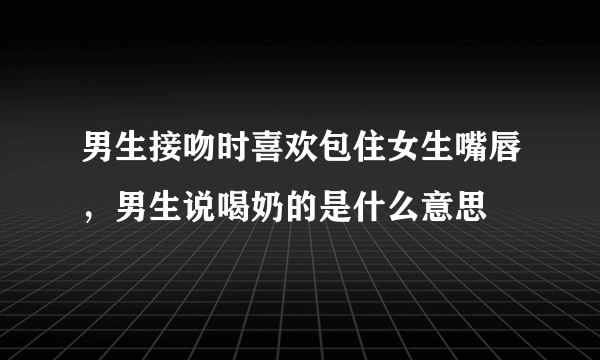 男生接吻时喜欢包住女生嘴唇，男生说喝奶的是什么意思