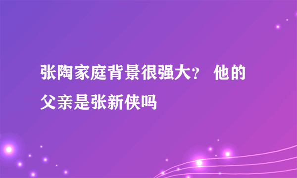 张陶家庭背景很强大？ 他的父亲是张新侠吗