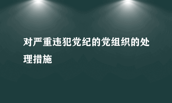 对严重违犯党纪的党组织的处理措施