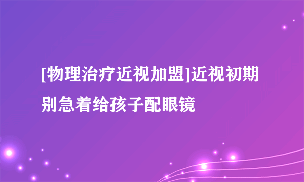 [物理治疗近视加盟]近视初期别急着给孩子配眼镜