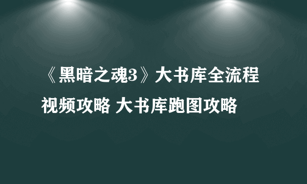 《黑暗之魂3》大书库全流程视频攻略 大书库跑图攻略