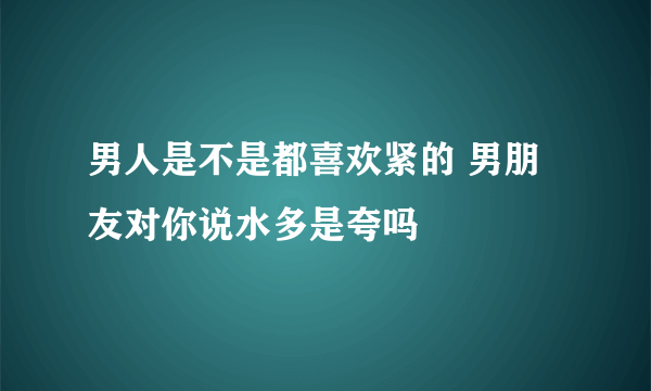 男人是不是都喜欢紧的 男朋友对你说水多是夸吗