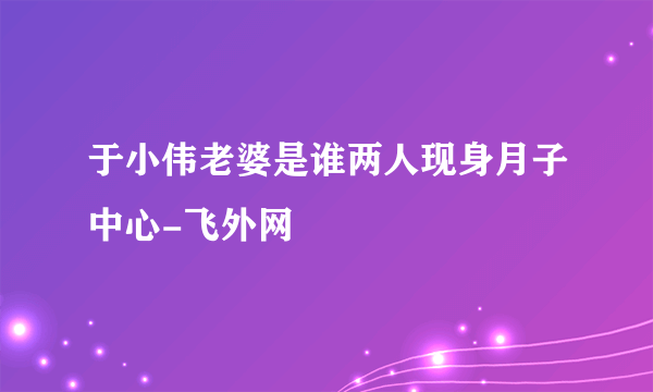 于小伟老婆是谁两人现身月子中心-飞外网