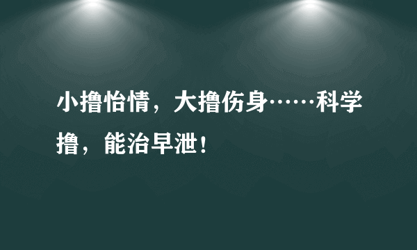 小撸怡情，大撸伤身……科学撸，能治早泄！