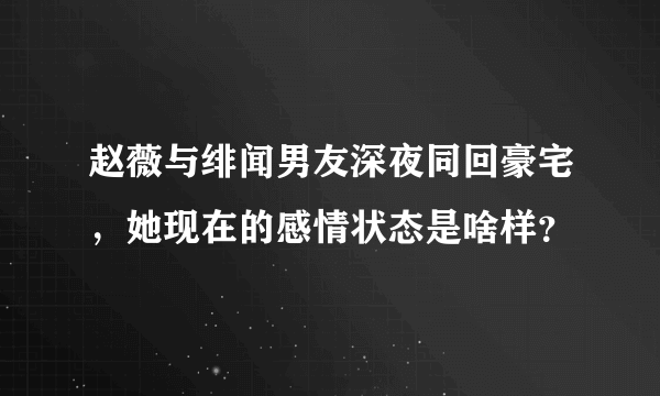 赵薇与绯闻男友深夜同回豪宅，她现在的感情状态是啥样？