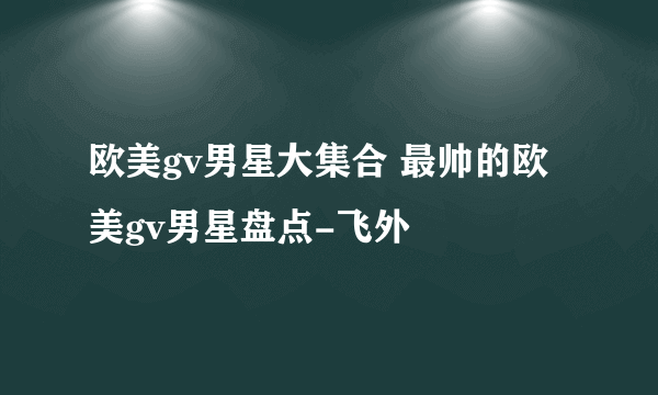 欧美gv男星大集合 最帅的欧美gv男星盘点-飞外