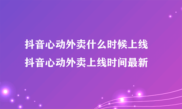 抖音心动外卖什么时候上线 抖音心动外卖上线时间最新