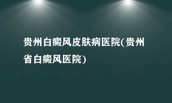 贵州白癜风皮肤病医院(贵州省白癜风医院)