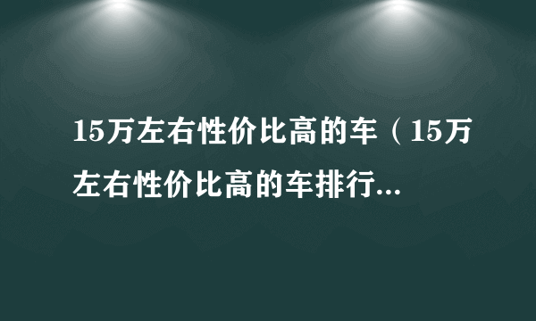 15万左右性价比高的车（15万左右性价比高的车排行榜轿车）