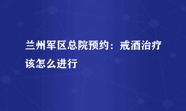 兰州军区总院预约：戒酒治疗该怎么进行