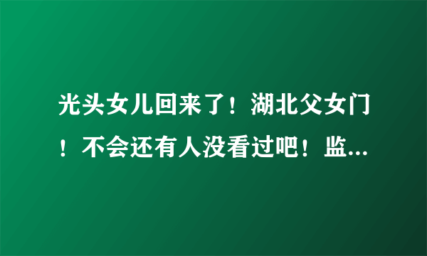 光头女儿回来了！湖北父女门！不会还有人没看过吧！监控被破解！大瓜！ - 飞外网