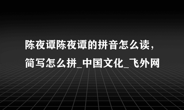 陈夜谭陈夜谭的拼音怎么读，简写怎么拼_中国文化_飞外网