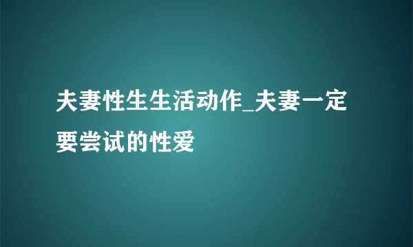 夫妻性生生活动作_夫妻一定要尝试的性爱