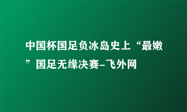 中国杯国足负冰岛史上“最嫩”国足无缘决赛-飞外网