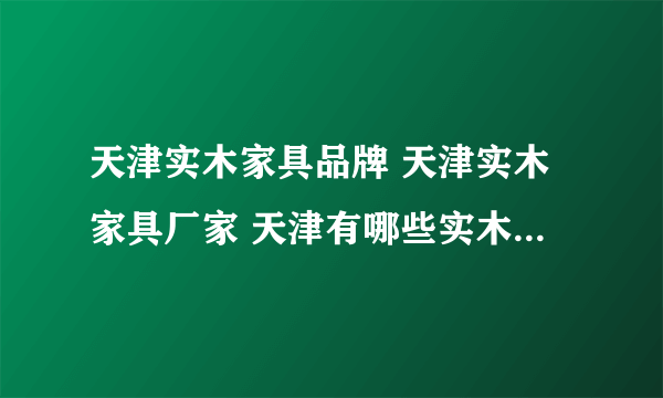 天津实木家具品牌 天津实木家具厂家 天津有哪些实木家具品牌【品牌库】